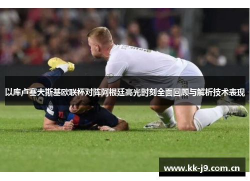 以库卢塞夫斯基欧联杯对阵阿根廷高光时刻全面回顾与解析技术表现 以库卢塞夫斯基欧联杯对阵阿根廷高光时刻全面回顾与解析技术表现